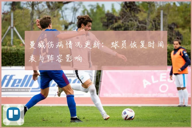 曼城伤病情况更新:球员恢复时间表与阵容影响