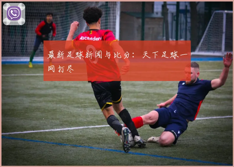 最新足球新闻与比分：天下足球一网打尽