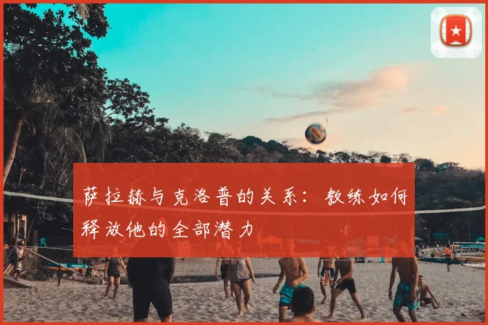 萨拉赫与克洛普的关系：教练如何释放他的全部潜力