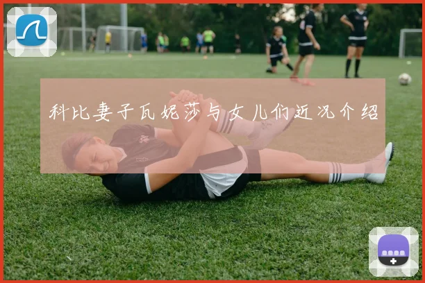 科比妻子瓦妮莎与女儿们近况介绍