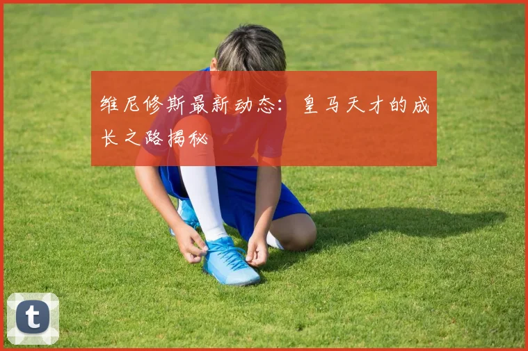 维尼修斯最新动态：皇马天才的成长之路揭秘