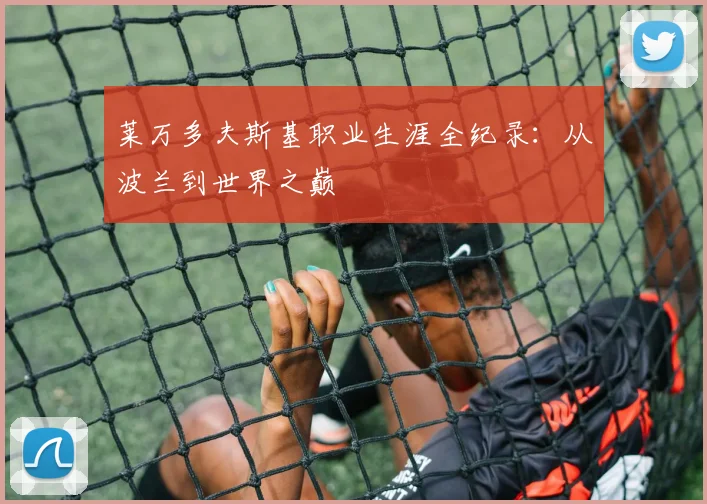 莱万多夫斯基职业生涯全纪录：从波兰到世界之巅