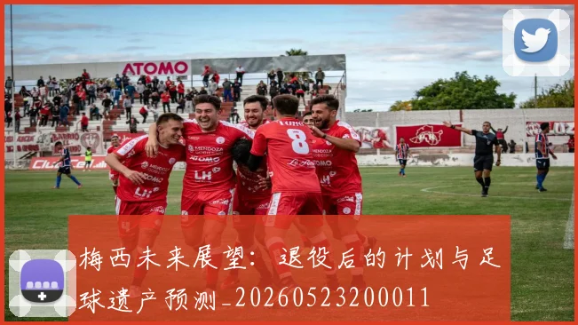 梅西未来展望：退役后的计划与足球遗产预测_20260523200011