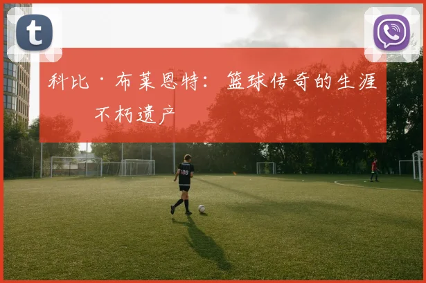 科比·布莱恩特：篮球传奇的生涯与不朽遗产