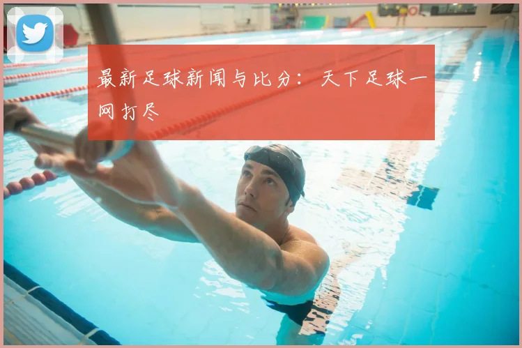 最新足球新闻与比分:天下足球一网打尽