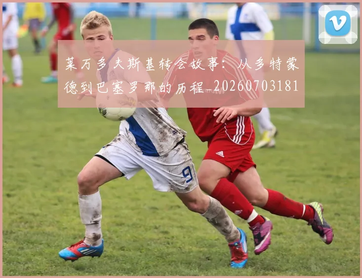莱万多夫斯基转会故事：从多特蒙德到巴塞罗那的历程_20260703181811