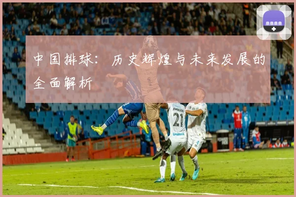 中国排球：历史辉煌与未来发展的全面解析