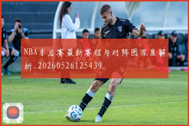 NBA季后赛最新赛程与对阵图深度解析_20260526125439