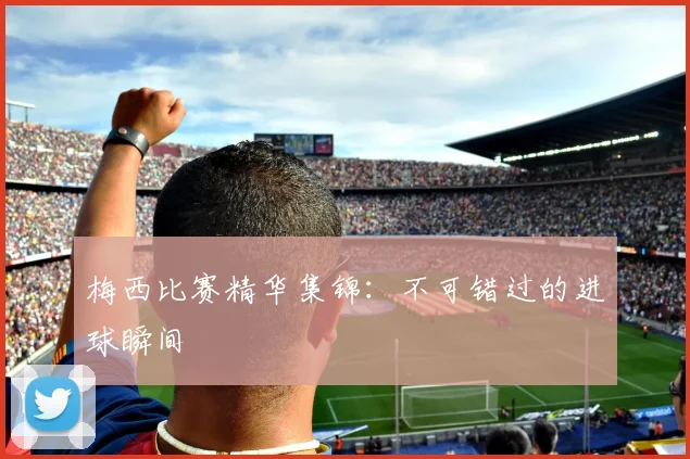 梅西比赛精华集锦：不可错过的进球瞬间