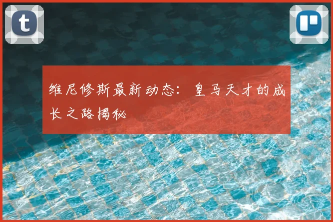 维尼修斯最新动态：皇马天才的成长之路揭秘