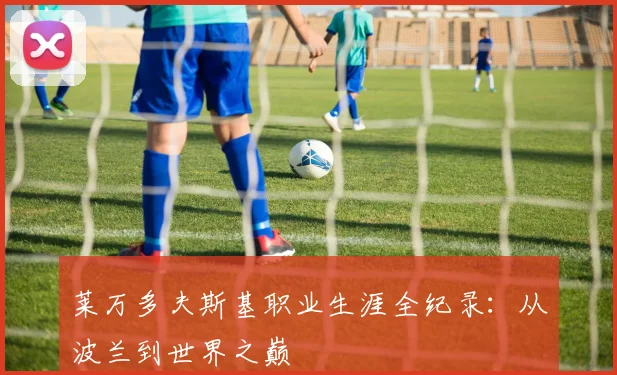 莱万多夫斯基职业生涯全纪录：从波兰到世界之巅