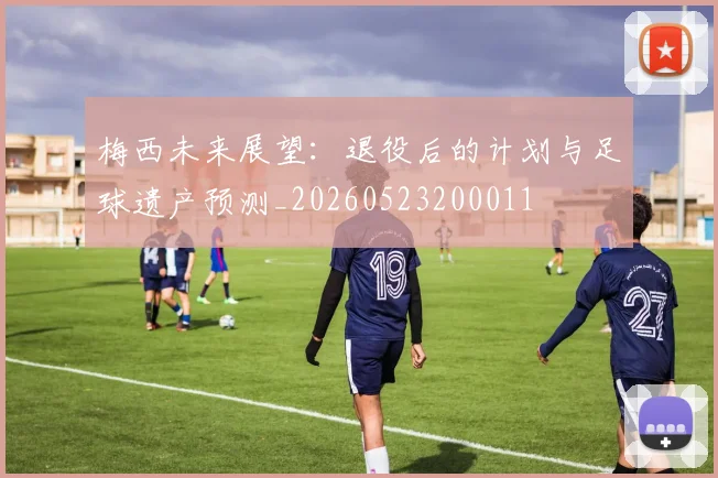 梅西未来展望：退役后的计划与足球遗产预测_20260523200011